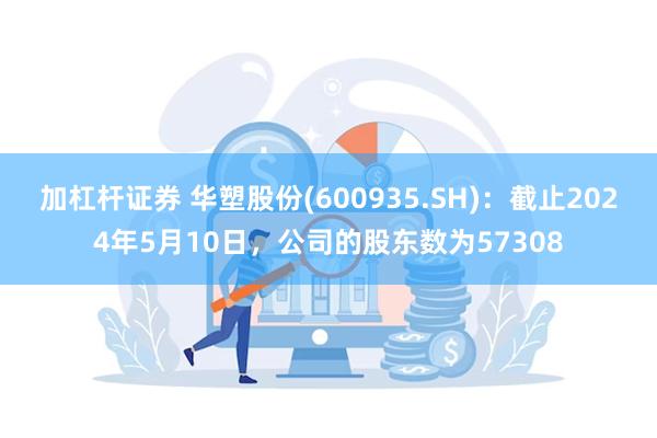 加杠杆证券 华塑股份(600935.SH)：截止2024年5月10日，公司的股东数为57308