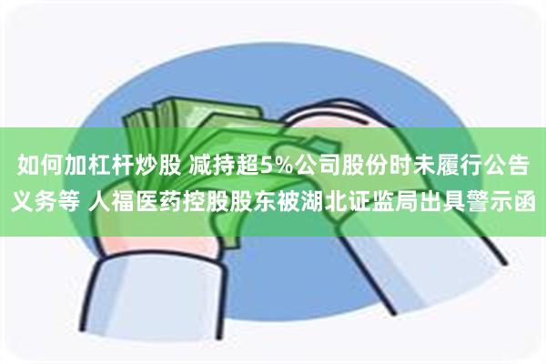 如何加杠杆炒股 减持超5%公司股份时未履行公告义务等 人福医药控股股东被湖北证监局出具警示函