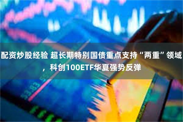 配资炒股经验 超长期特别国债重点支持“两重”领域，科创100ETF华夏强势反弹