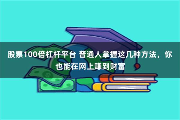 股票100倍杠杆平台 普通人掌握这几种方法，你也能在网上赚到财富