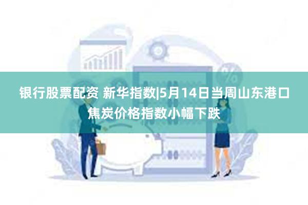 银行股票配资 新华指数|5月14日当周山东港口焦炭价格指数小幅下跌