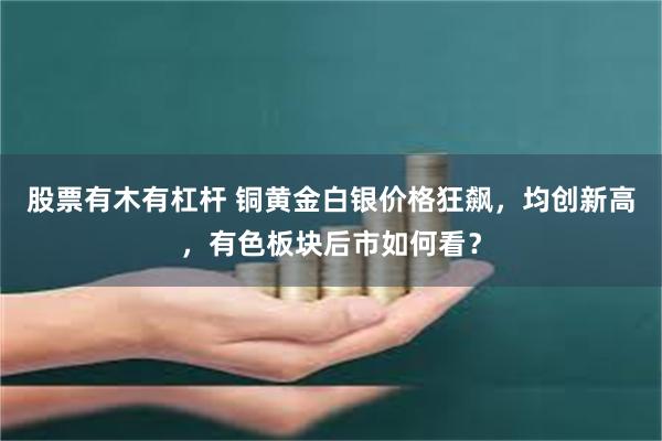 股票有木有杠杆 铜黄金白银价格狂飙，均创新高，有色板块后市如何看？