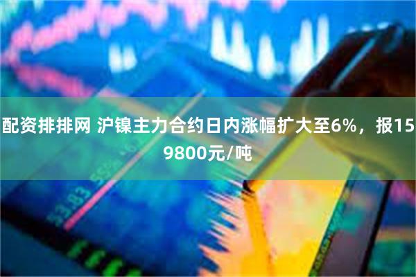 配资排排网 沪镍主力合约日内涨幅扩大至6%，报159800元/吨