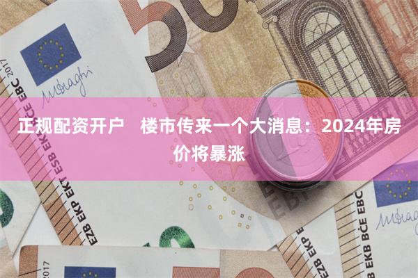 正规配资开户   楼市传来一个大消息：2024年房价将暴涨