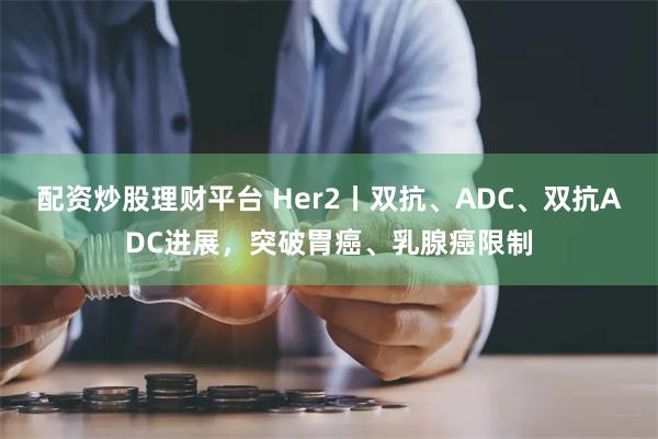 配资炒股理财平台 Her2丨双抗、ADC、双抗ADC进展，突破胃癌、乳腺癌限制