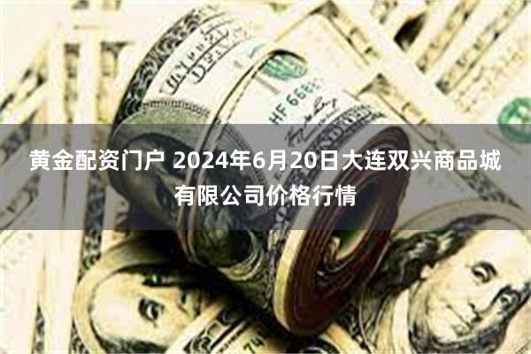 黄金配资门户 2024年6月20日大连双兴商品城有限公司价格行情