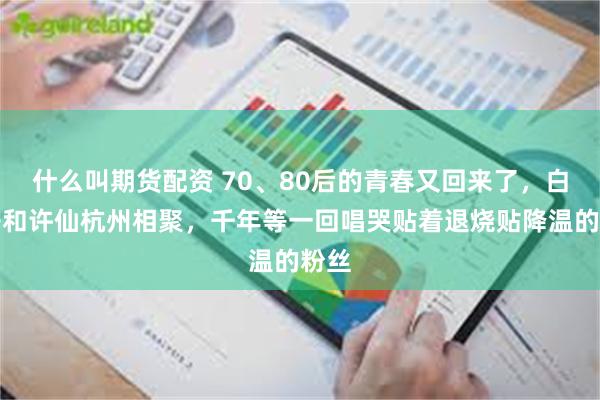 什么叫期货配资 70、80后的青春又回来了，白娘子和许仙杭州相聚，千年等一回唱哭贴着退烧贴降温的粉丝