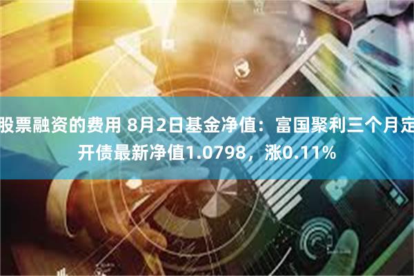 股票融资的费用 8月2日基金净值：富国聚利三个月定开债最新净值1.0798，涨0.11%