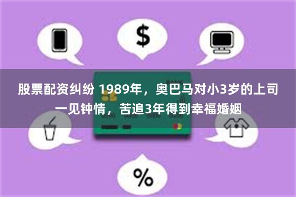 股票配资纠纷 1989年，奥巴马对小3岁的上司一见钟情，苦追3年得到幸福婚姻