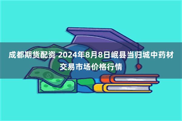 成都期货配资 2024年8月8日岷县当归城中药材交易市场价格行情