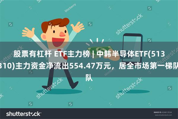 股票有杠杆 ETF主力榜 | 中韩半导体ETF(513310)主力资金净流出554.47万元，居全市场第一梯队