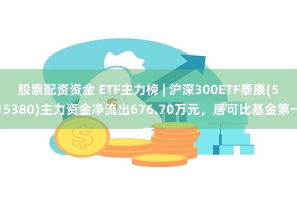 股票配资资金 ETF主力榜 | 沪深300ETF泰康(515380)主力资金净流出676.70万元，居可比基金第一