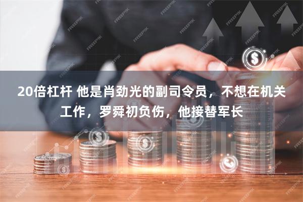 20倍杠杆 他是肖劲光的副司令员，不想在机关工作，罗舜初负伤，他接替军长