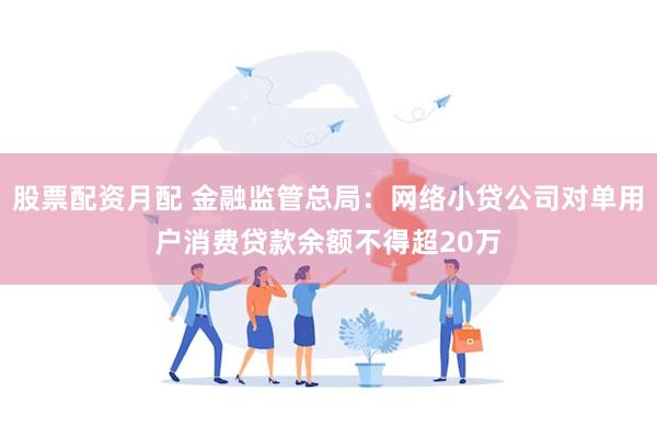 股票配资月配 金融监管总局：网络小贷公司对单用户消费贷款余额不得超20万