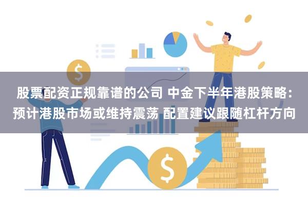 股票配资正规靠谱的公司 中金下半年港股策略：预计港股市场或维持震荡 配置建议跟随杠杆方向