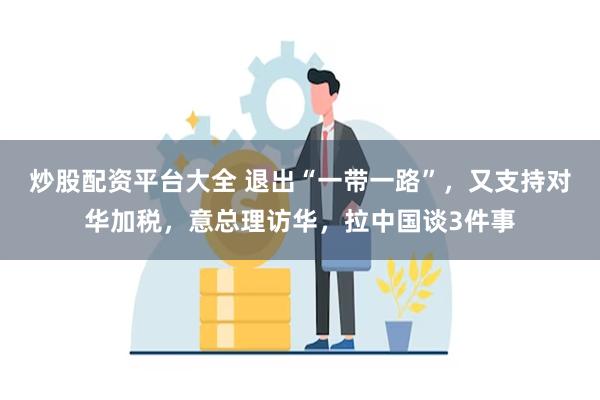 炒股配资平台大全 退出“一带一路”，又支持对华加税，意总理访华，拉中国谈3件事