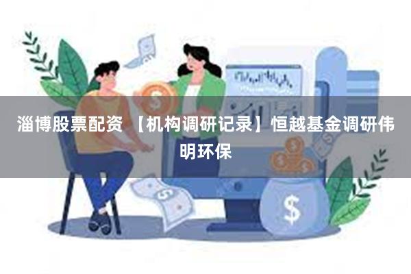 淄博股票配资 【机构调研记录】恒越基金调研伟明环保