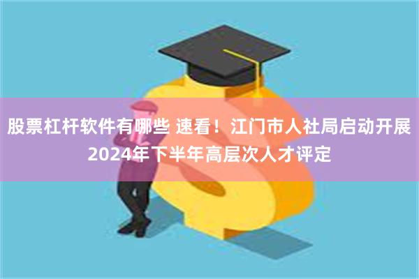 股票杠杆软件有哪些 速看！江门市人社局启动开展2024年下半年高层次人才评定