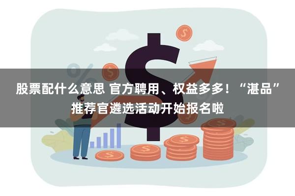 股票配什么意思 官方聘用、权益多多！“湛品”推荐官遴选活动开始报名啦