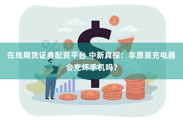 在线期货证券配资平台 中新真探：非原装充电器会充坏手机吗？