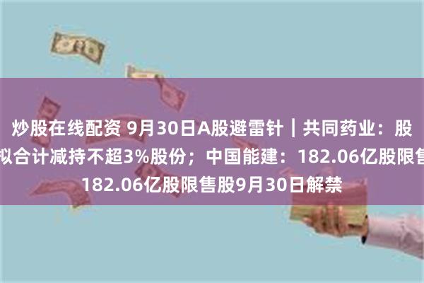 炒股在线配资 9月30日A股避雷针︱共同药业：股东丹创投、张欣拟合计减持不超3%股份；中国能建：182.06亿股限售股9月30日解禁