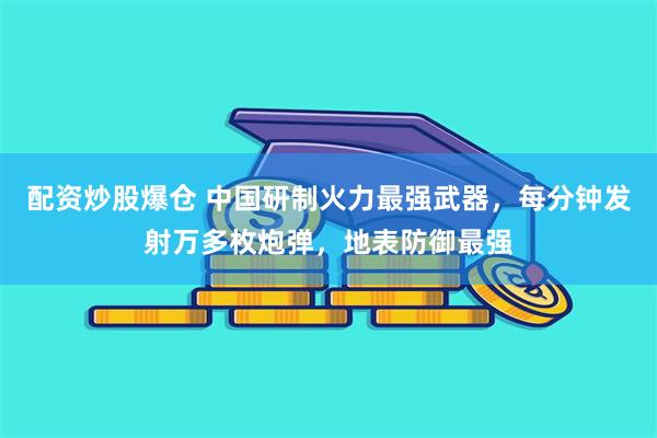 配资炒股爆仓 中国研制火力最强武器，每分钟发射万多枚炮弹，地表防御最强