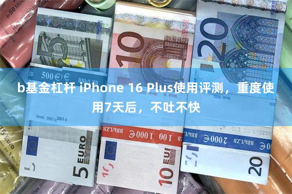 b基金杠杆 iPhone 16 Plus使用评测，重度使用7天后，不吐不快