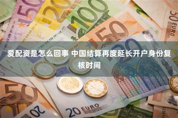 爱配资是怎么回事 中国结算再度延长开户身份复核时间