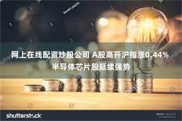 网上在线配资炒股公司 A股高开沪指涨0.44% 半导体芯片股延续强势