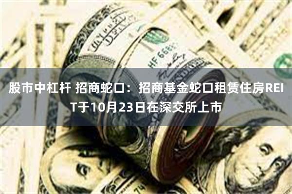 股市中杠杆 招商蛇口：招商基金蛇口租赁住房REIT于10月23日在深交所上市