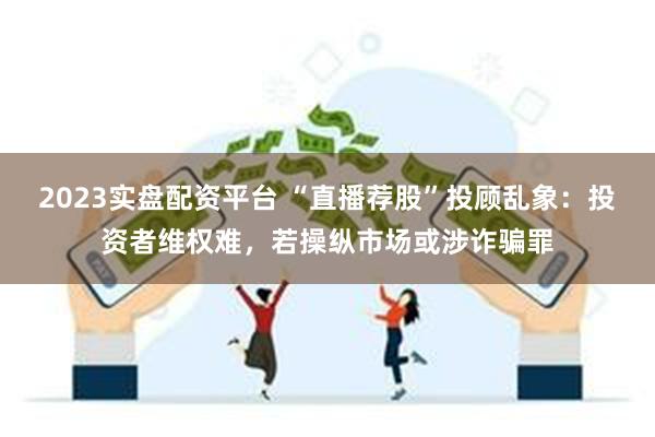 2023实盘配资平台 “直播荐股”投顾乱象：投资者维权难，若操纵市场或涉诈骗罪