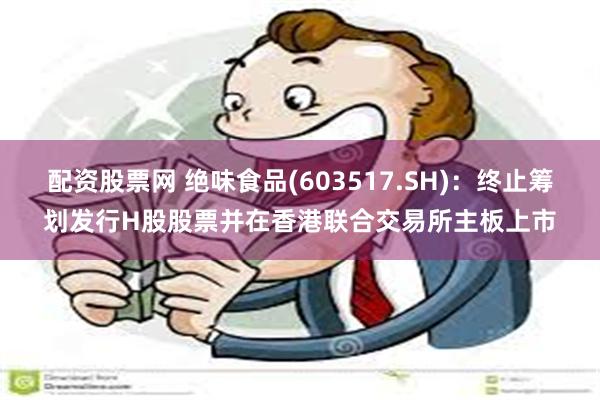 配资股票网 绝味食品(603517.SH)：终止筹划发行H股股票并在香港联合交易所主板上市