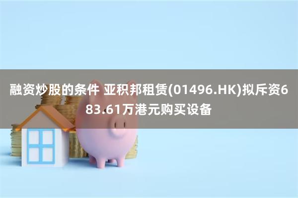 融资炒股的条件 亚积邦租赁(01496.HK)拟斥资683.61万港元购买设备