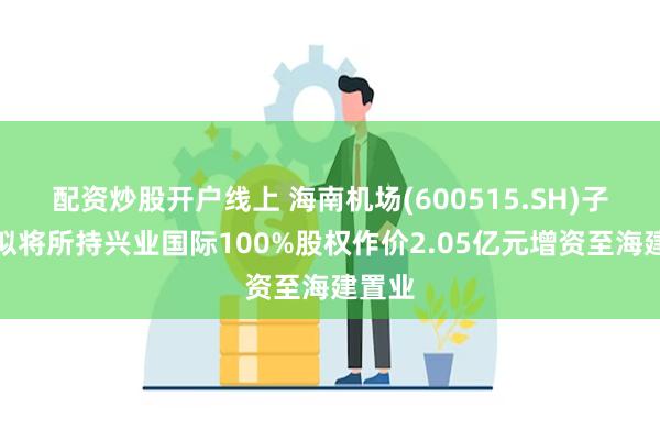 配资炒股开户线上 海南机场(600515.SH)子公司拟将所持兴业国际100%股权作价2.05亿元增资至海建置业