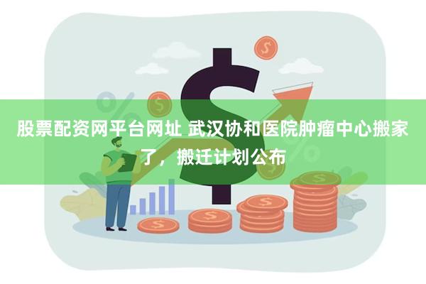 股票配资网平台网址 武汉协和医院肿瘤中心搬家了，搬迁计划公布