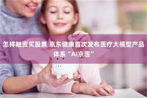 怎样融资买股票 京东健康首次发布医疗大模型产品体系“AI京医”