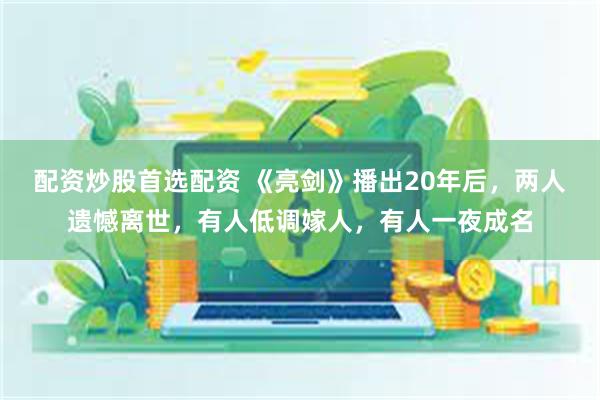 配资炒股首选配资 《亮剑》播出20年后，两人遗憾离世，有人低调嫁人，有人一夜成名