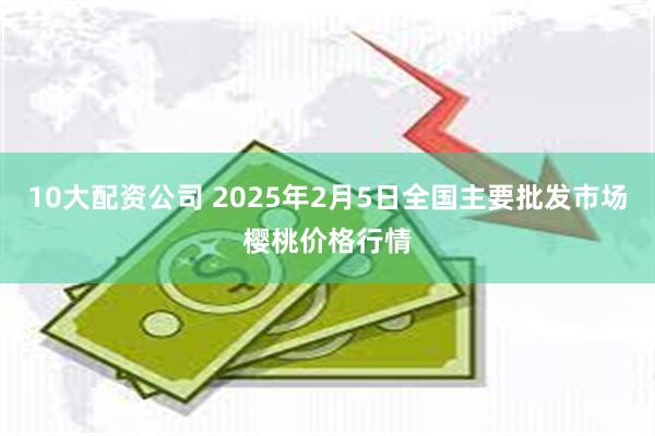 10大配资公司 2025年2月5日全国主要批发市场樱桃价格行情