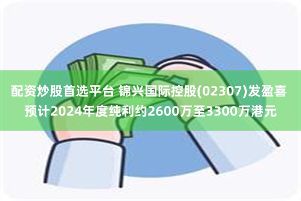 配资炒股首选平台 锦兴国际控股(02307)发盈喜 预计2024年度纯利约2600万至3300万港元