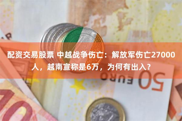 配资交易股票 中越战争伤亡：解放军伤亡27000人，越南宣称是6万，为何有出入？